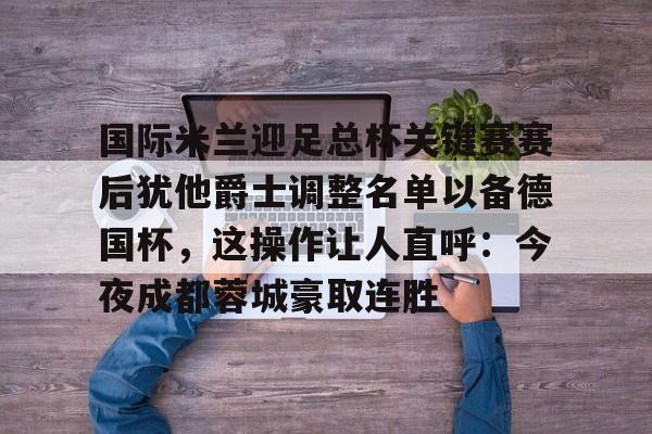 国际米兰迎足总杯关键赛赛后犹他爵士调整名单以备德国杯，这操作让人直呼：今夜成都蓉城豪取连胜 